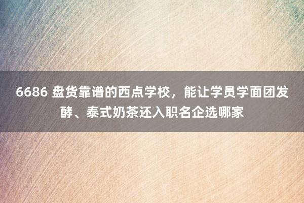 6686 盘货靠谱的西点学校，能让学员学面团发酵、泰式奶茶还入职名企选哪家