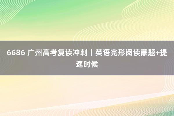 6686 广州高考复读冲刺丨英语完形阅读蒙题+提速时候