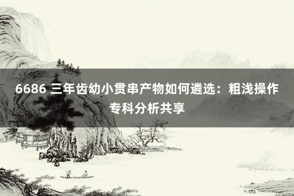 6686 三年齿幼小贯串产物如何遴选：粗浅操作专科分析共享