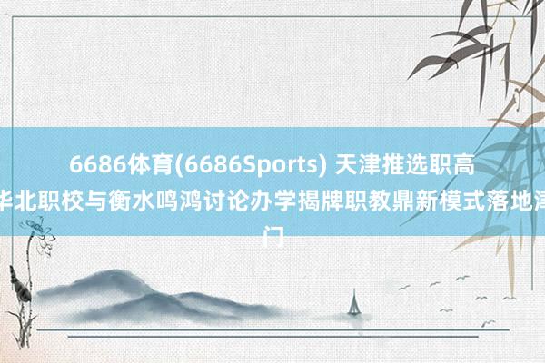 6686体育(6686Sports) 天津推选职高｜华北职校与衡水鸣鸿讨论办学揭牌职教鼎新模式落地津门