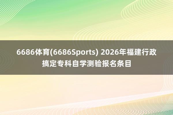 6686体育(6686Sports) 2026年福建行政搞定专科自学测验报名条目