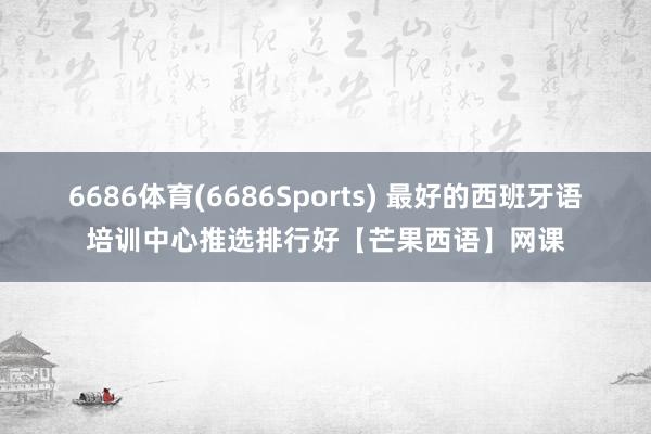 6686体育(6686Sports) 最好的西班牙语培训中心推选排行好【芒果西语】网课
