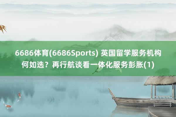 6686体育(6686Sports) 英国留学服务机构何如选？再行航谈看一体化服务彭胀(1)