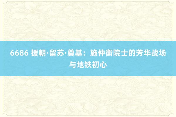 6686 援朝·留苏·奠基：施仲衡院士的芳华战场与地铁初心