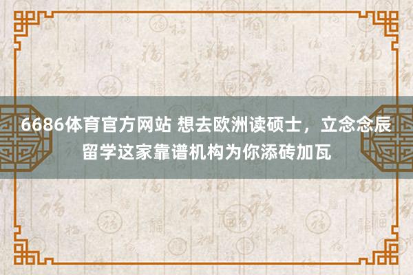 6686体育官方网站 想去欧洲读硕士，立念念辰留学这家靠谱机构为你添砖加瓦