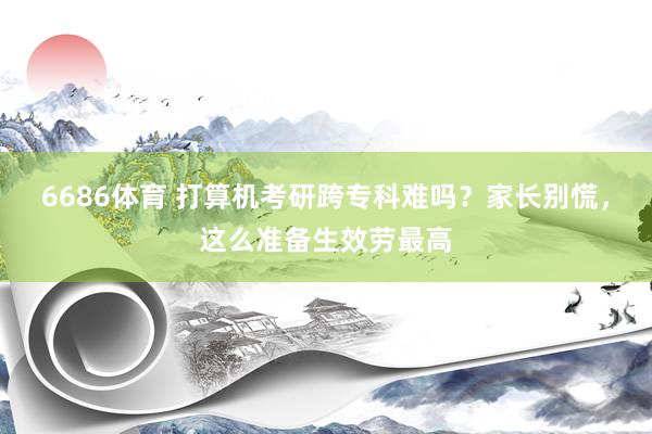 6686体育 打算机考研跨专科难吗？家长别慌，这么准备生效劳最高