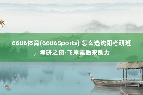 6686体育(6686Sports) 怎么选沈阳考研班，考研之窗·飞岸素质来助力