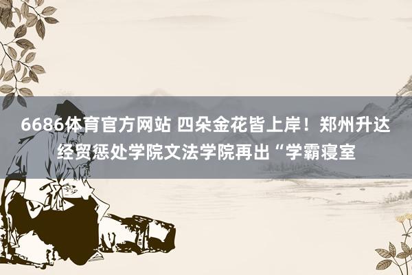 6686体育官方网站 四朵金花皆上岸！郑州升达经贸惩处学院文法学院再出“学霸寝室