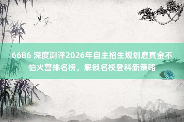 6686 深度测评2026年自主招生规划磨真金不怕火营排名榜，解锁名校登科新策略