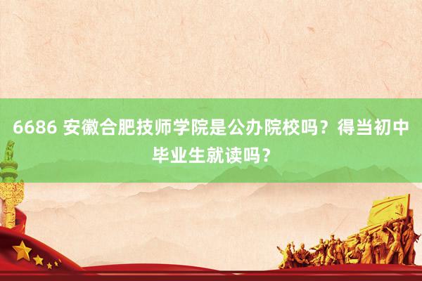 6686 安徽合肥技师学院是公办院校吗？得当初中毕业生就读吗？
