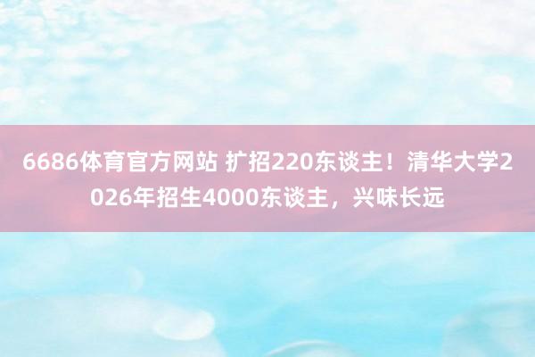 6686体育官方网站 扩招220东谈主！清华大学2026年招生4000东谈主，兴味长远
