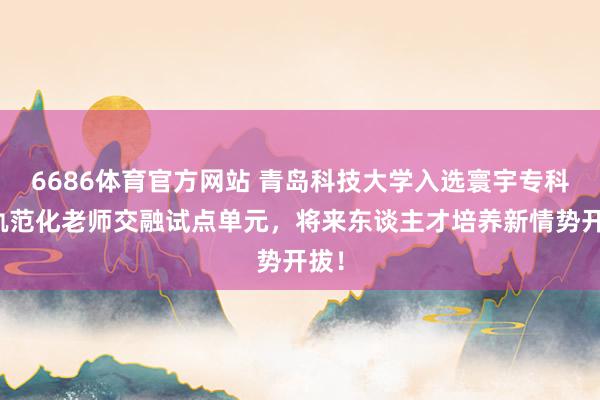 6686体育官方网站 青岛科技大学入选寰宇专科与轨范化老师交融试点单元，将来东谈主才培养新情势开拔！