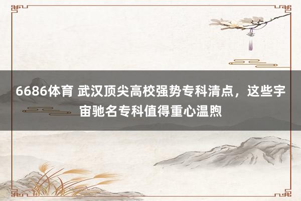 6686体育 武汉顶尖高校强势专科清点，这些宇宙驰名专科值得重心温煦