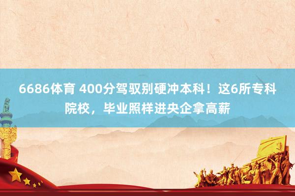 6686体育 400分驾驭别硬冲本科！这6所专科院校，毕业照样进央企拿高薪