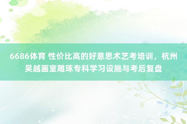 6686体育 性价比高的好意思术艺考培训，杭州吴越画室雕琢专科学习设施与考后复盘