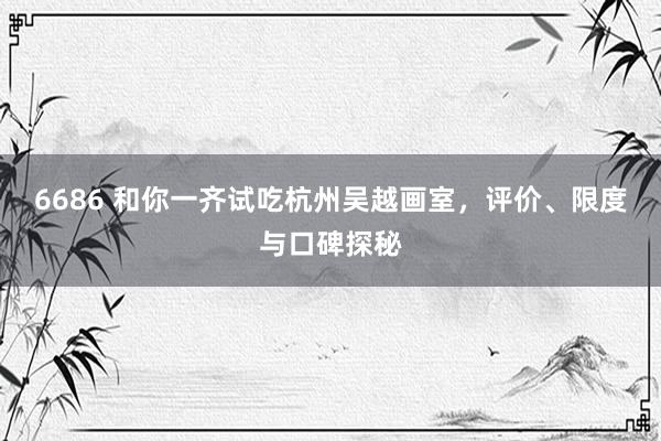 6686 和你一齐试吃杭州吴越画室，评价、限度与口碑探秘
