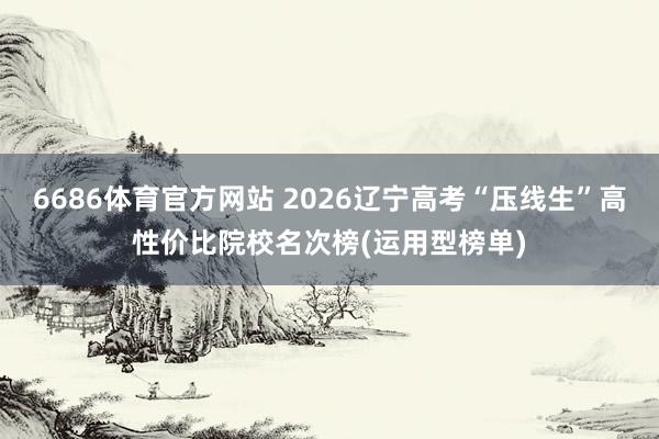6686体育官方网站 2026辽宁高考“压线生”高性价比院校名次榜(运用型榜单)