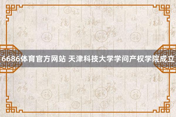 6686体育官方网站 天津科技大学学问产权学院成立