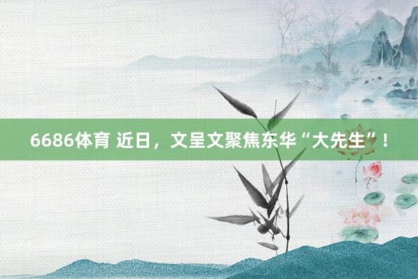 6686体育 近日，文呈文聚焦东华“大先生”！