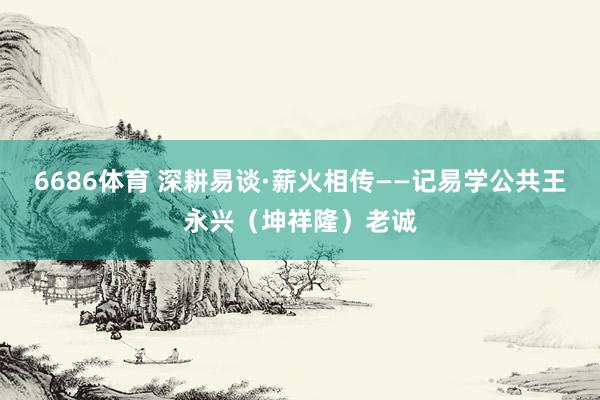 6686体育 深耕易谈·薪火相传——记易学公共王永兴（坤祥隆）老诚