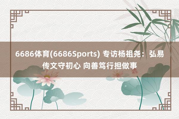 6686体育(6686Sports) 专访杨祖尧：弘易传文守初心 向善笃行担做事