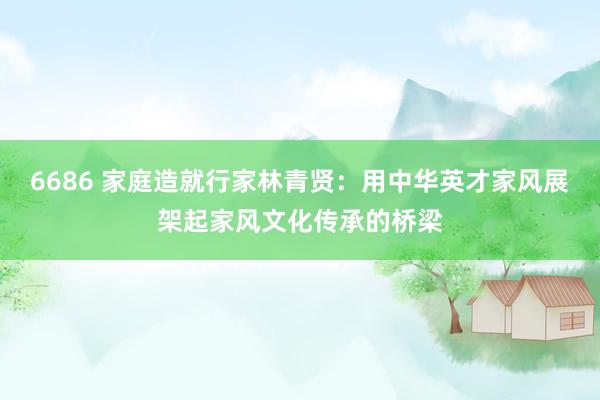 6686 家庭造就行家林青贤：用中华英才家风展架起家风文化传承的桥梁