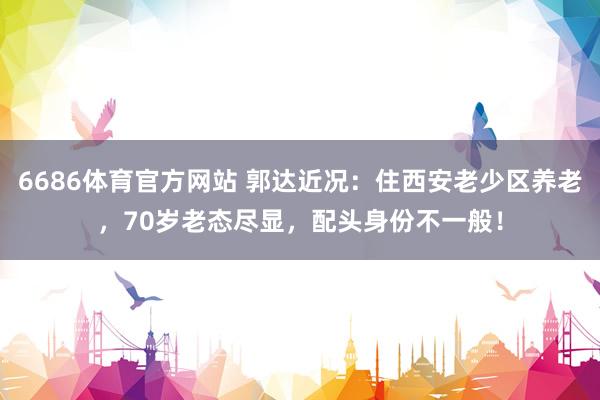 6686体育官方网站 郭达近况：住西安老少区养老，70岁老态尽显，配头身份不一般！