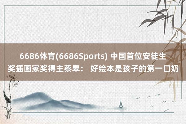 6686体育(6686Sports) 中国首位安徒生奖插画家奖得主蔡皋： 好绘本是孩子的第一口奶