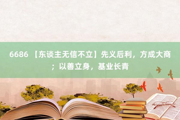 6686 【东谈主无信不立】先义后利，方成大商；以善立身，基业长青