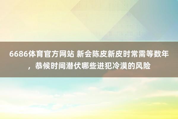 6686体育官方网站 新会陈皮新皮时常需等数年，恭候时间潜伏哪些进犯冷漠的风险