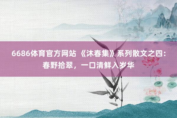 6686体育官方网站 《沐春集》系列散文之四：春野拾翠，一口清鲜入岁华