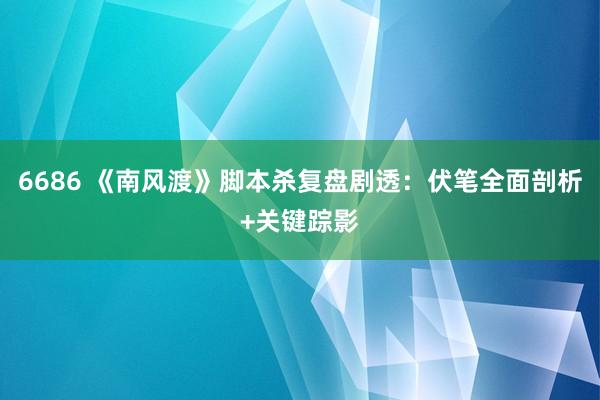 6686 《南风渡》脚本杀复盘剧透：伏笔全面剖析+关键踪影