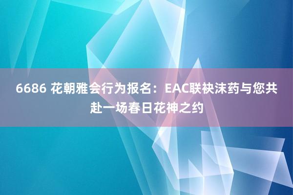 6686 花朝雅会行为报名：EAC联袂沫药与您共赴一场春日花神之约