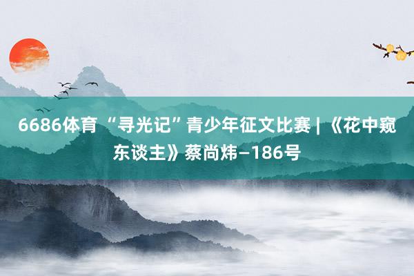 6686体育 “寻光记”青少年征文比赛 | 《花中窥东谈主》蔡尚炜—186号