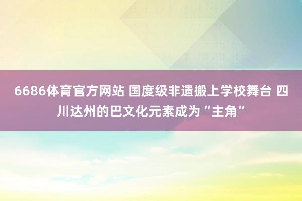 6686体育官方网站 国度级非遗搬上学校舞台 四川达州的巴文化元素成为“主角”