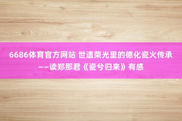 6686体育官方网站 世遗荣光里的德化瓷火传承——读郑那君《瓷兮归来》有感