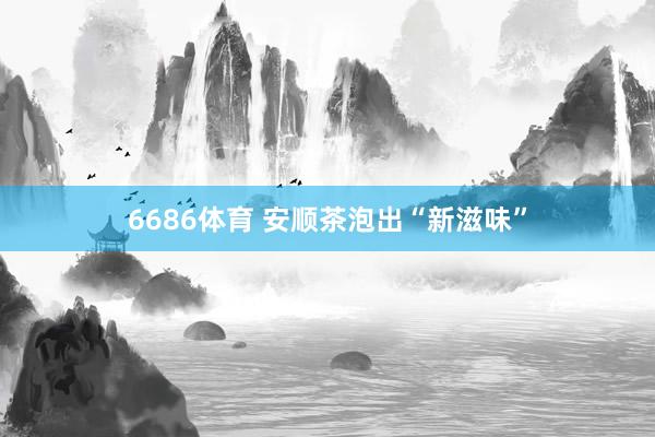 6686体育 安顺茶泡出“新滋味”