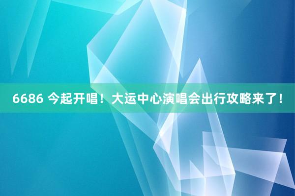 6686 今起开唱！大运中心演唱会出行攻略来了！
