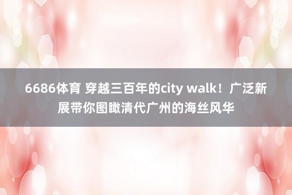 6686体育 穿越三百年的city walk！广泛新展带你图瞰清代广州的海丝风华