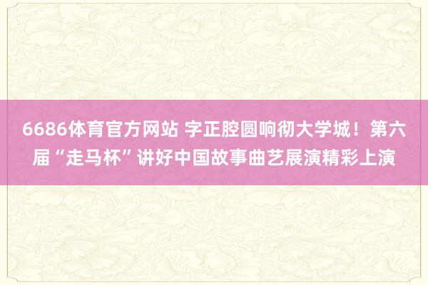 6686体育官方网站 字正腔圆响彻大学城！第六届“走马杯”讲好中国故事曲艺展演精彩上演