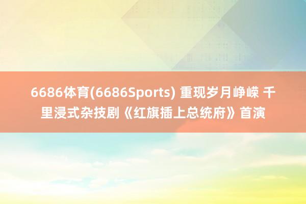 6686体育(6686Sports) 重现岁月峥嵘 千里浸式杂技剧《红旗插上总统府》首演