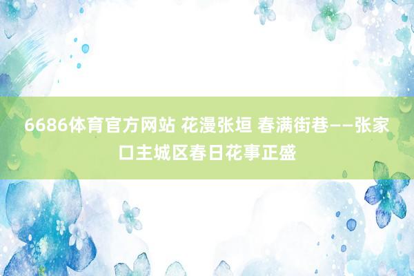 6686体育官方网站 花漫张垣 春满街巷——张家口主城区春日花事正盛