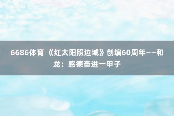 6686体育 《红太阳照边域》创编60周年——和龙：感德奋进一甲子