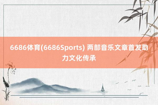 6686体育(6686Sports) 两部音乐文章首发助力文化传承