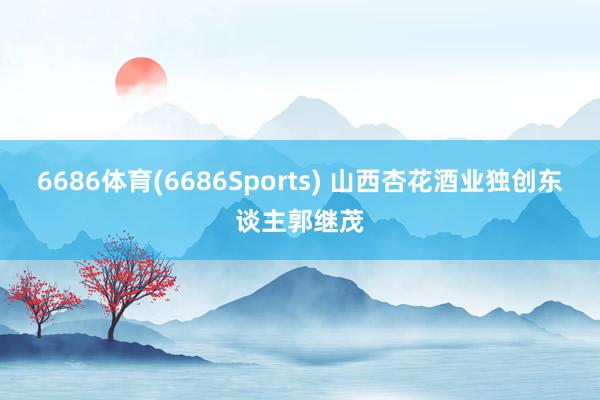 6686体育(6686Sports) 山西杏花酒业独创东谈主郭继茂
