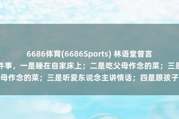 6686体育(6686Sports) 林语堂曾言：幸福东说念主生，无非四件事，一是睡在自家床上；二是吃父母作念的菜；三是听爱东说念主讲情话；四是跟孩子作念游戏