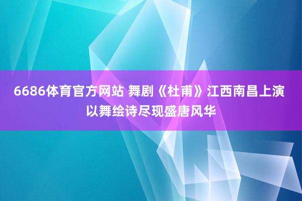 6686体育官方网站 舞剧《杜甫》江西南昌上演 以舞绘诗尽现盛唐风华