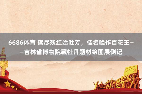 6686体育 落尽残红始吐芳，佳名唤作百花王——吉林省博物院藏牡丹题材绘图展侧记