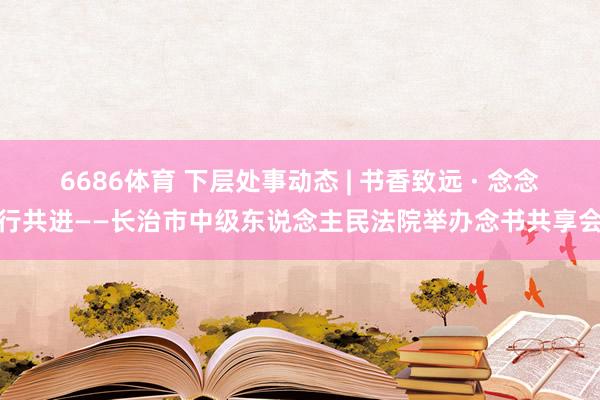 6686体育 下层处事动态 | 书香致远 · 念念行共进——长治市中级东说念主民法院举办念书共享会