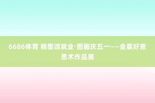 6686体育 翰墨颂就业·图画庆五一——金晨好意思术作品展